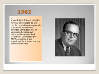Joseph Carl Robnett Licklider
formula el concepto de una
red de computadoras capaz de
comunicar usuarios en
distintas computadoras, en
una serie de notas que
discutían la idea de "Red
Galáctica". Convocado por
ARPA, convence a sus
superiores de la importancia y
validez de su idea.




                                 6
 