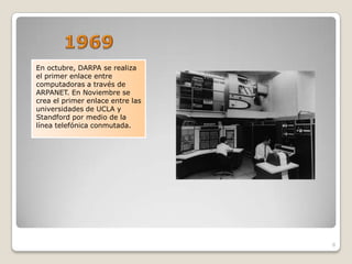 En octubre, DARPA se realiza
el primer enlace entre
computadoras a través de
ARPANET. En Noviembre se
crea el primer enlace entre las
universidades de UCLA y
Standford por medio de la
línea telefónica conmutada.




                                  8
 