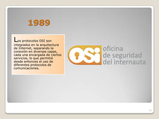 Los protocolos OSI son
integrados en la arquitectura
de Internet, separando la
conexión en diversas capas,
cada una encargada de ciertos
servicios, lo que permitió
desde entonces el uso de
diferentes protocolos de
comunicaciones.




                                13
 