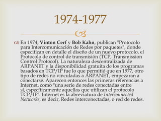 
 En 1974, Vinton Cerf y Bob Kahn, publican "Protocolo
para Intercomunicación de Redes por paquetes", donde
especifican en detalle el diseño de un nuevo protocolo, el
Protocolo de control de transmisión (TCP, Transmission
Control Protocol). La naturaleza descentralizada de
ARPANET y la disponibilidad gratuita de los programas
basados en TCP/IP fue lo que permitió que en 1977, otro
tipo de redes no vinculadas a ARPANET, empezaran a
conectarse. Aparecen entonces las primeras referencias a
Internet, como "una serie de redes conectadas entre
sí, específicamente aquellas que utilizan el protocolo
TCP/IP". Internet es la abreviatura de Interconnected
Networks, es decir, Redes interconectadas, o red de redes.
1974-1977
 