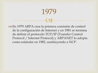 
 En 1979 ARPA crea la primera comisión de control
de la configuración de Internet y en 1981 se termina
de definir el protocolo TCP/IP (Transfer Control
Protocol / Internet Protocol) y ARPANET lo adopta
como estándar en 1982, sustituyendo a NCP.
1979
 