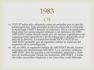 
 TCP/IP había sido adoptado como un estándar por el ejército
norteamericano. Esto permitió al ejército empezar a compartir
la tecnología DARPA basada en Internet y llevó a la separación
final entre las comunidades militares y no militares. En 1983
ARPANET estaba siendo usada por un número significativo de
organizaciones operativas y de investigación y desarrollo en el
área de la defensa. La transición desde NCP a TCP/IP en
ARPANET permitió que el segmento militar se separara del
segmento de la investigación.
 Así, en 1983, el segmento militar de ARPANET decide formar
su propia red denominada MILNET. Y ya, sin fines militares,
ARPANET abre las puertas a universidades, empresas y todo
tipo de instituciones. Desde ese momento ARPANET, y todas
sus redes asociadas empiezan a ser conocidas como Internet.
1983
 