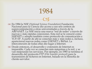 
 En 1984 la NSF (National Science Foundation) Fundación
Nacional para la Ciencia dio acceso a sus seis centros de
supercomputación a otras universidades a través de la
ARPANET. La NSF inicia una nueva "red de redes" a través de
nuevas y más rápidas conexiones. Esta red se le conoció como
NSFNET y adoptó también como protocolo de comunicación a
TCP/IP. A partir de ahí se conectan más y más redes e, incluso,
aparecieron nuevas redes como USENET y BitNet. La
interconexión de todas ellas dio lugar a Internet.
 Desde entonces, el desarrollo y extensión de Internet es
imparable. Cada vez se conectan más máquinas a la red, y se
van mejorando los servicios. Por ejemplo, en 1985 se termina el
desarrollo del protocolo FTP (File transfer protocol) para la
transmisión de ficheros en Internet, basado en la filosofía de
cliente-servidor.
1984
 