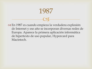 
 En 1987 es cuando empieza la verdadera explosión
de Internet y ese año se incorporan diversas redes de
Europa. Aparece la primera aplicación informática
de hipertexto de uso popular, Hypercard para
Macintoch.
1987
 