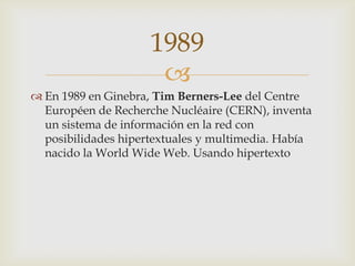 
 En 1989 en Ginebra, Tim Berners-Lee del Centre
Européen de Recherche Nucléaire (CERN), inventa
un sistema de información en la red con
posibilidades hipertextuales y multimedia. Había
nacido la World Wide Web. Usando hipertexto
1989
 
