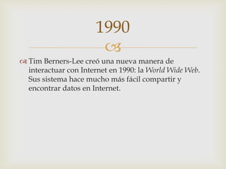 
 Tim Berners-Lee creó una nueva manera de
interactuar con Internet en 1990: la World Wide Web.
Sus sistema hace mucho más fácil compartir y
encontrar datos en Internet.
1990
 