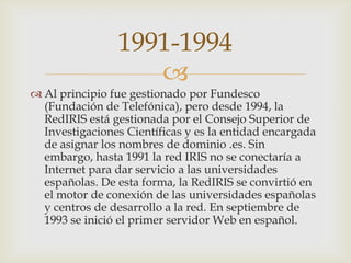 
 Al principio fue gestionado por Fundesco
(Fundación de Telefónica), pero desde 1994, la
RedIRIS está gestionada por el Consejo Superior de
Investigaciones Científicas y es la entidad encargada
de asignar los nombres de dominio .es. Sin
embargo, hasta 1991 la red IRIS no se conectaría a
Internet para dar servicio a las universidades
españolas. De esta forma, la RedIRIS se convirtió en
el motor de conexión de las universidades españolas
y centros de desarrollo a la red. En septiembre de
1993 se inició el primer servidor Web en español.
1991-1994
 