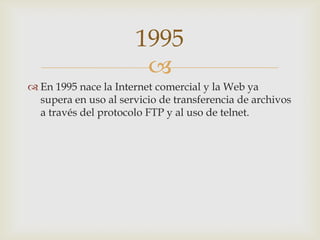 
 En 1995 nace la Internet comercial y la Web ya
supera en uso al servicio de transferencia de archivos
a través del protocolo FTP y al uso de telnet.
1995
 