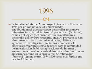 
 Se trataba de Internet2, un proyecto iniciado a finales de
1996 por un conjunto de 34 universidades
estadounidenses que acordaron desarrollar una nueva
infraestructura de red, tanto en el plano físico (hardware),
como en el lógico (definición de nuevos estándares,
desarrollo del software necesario, etc.). Al proyecto se han
ido sumando más y más universidades, bibliotecas,
agencias de investigación, gobiernos y empresas. El
objetivo es crear un sistema de redes para la comunidad
de investigación, habilitar aplicaciones de Internet y
asegurar una transferencia de datos más veloz tanto en las
aplicaciones como en la propia red. Se estima que
Internet2 (I2) será entre 100 y 1.000 veces más rápida que
la actual Internet)
1996
 