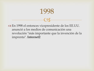 
 En 1998 el entonces vicepresidente de los EE.UU.
anunció a los medios de comunicación una
revolución "más importante que la invención de la
imprenta". Internet2
1998
 