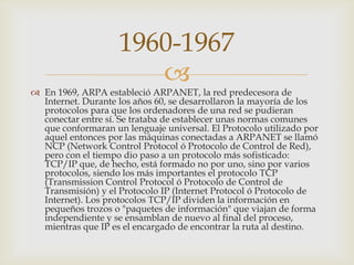 
 En 1969, ARPA estableció ARPANET, la red predecesora de
Internet. Durante los años 60, se desarrollaron la mayoría de los
protocolos para que los ordenadores de una red se pudieran
conectar entre sí. Se trataba de establecer unas normas comunes
que conformaran un lenguaje universal. El Protocolo utilizado por
aquel entonces por las máquinas conectadas a ARPANET se llamó
NCP (Network Control Protocol ó Protocolo de Control de Red),
pero con el tiempo dio paso a un protocolo más sofisticado:
TCP/IP que, de hecho, está formado no por uno, sino por varios
protocolos, siendo los más importantes el protocolo TCP
(Transmission Control Protocol ó Protocolo de Control de
Transmisión) y el Protocolo IP (Internet Protocol ó Protocolo de
Internet). Los protocolos TCP/IP dividen la información en
pequeños trozos o "paquetes de información" que viajan de forma
independiente y se ensamblan de nuevo al final del proceso,
mientras que IP es el encargado de encontrar la ruta al destino.
1960-1967
 