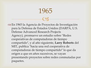 
 En 1965 la Agencia de Proyectos de Investigación
para la Defensa de Estados Unidos (DARPA, U.S.
Defense Advanced Research Projects
Agency), promueve un estudio sobre "Redes
cooperativas de computadoras de tiempo
compartido", y al año siguiente, Larry Roberts del
MIT, publica "hacia una red cooperativa de
computadoras de tiempo compartido" lo que da
origen a que en años sucesivos, se vayan
presentando proyectos sobre redes conmutadas por
paquetes.
1965
 