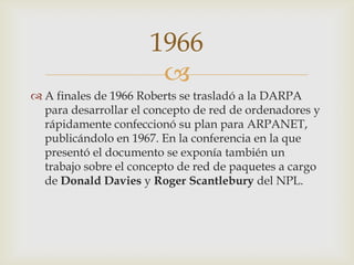 
 A finales de 1966 Roberts se trasladó a la DARPA
para desarrollar el concepto de red de ordenadores y
rápidamente confeccionó su plan para ARPANET,
publicándolo en 1967. En la conferencia en la que
presentó el documento se exponía también un
trabajo sobre el concepto de red de paquetes a cargo
de Donald Davies y Roger Scantlebury del NPL.
1966
 