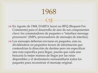 
 En Agosto de 1968, DARPA lanzó un RFQ (Request For
Comments) para el desarrollo de uno de sus componentes
clave: los conmutadores de paquetes o "interface message
processors" (IMPs, procesadores de mensajes de interfaz).
 Los mensajes deberían enviarse en paquetes, esto es,
dividiéndose en pequeños trozos de información que
contendrían la dirección de destino pero sin especificar
una ruta específica para llegar, puesto que cada uno
buscaría la mejor manera de llegar por las rutas
disponibles y el destinatario reensamblaría todos los
paquetes para reconstruir el mensaje original.
1968
 