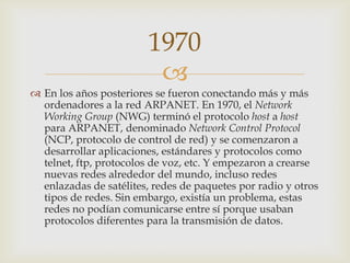 
 En los años posteriores se fueron conectando más y más
ordenadores a la red ARPANET. En 1970, el Network
Working Group (NWG) terminó el protocolo host a host
para ARPANET, denominado Network Control Protocol
(NCP, protocolo de control de red) y se comenzaron a
desarrollar aplicaciones, estándares y protocolos como
telnet, ftp, protocolos de voz, etc. Y empezaron a crearse
nuevas redes alrededor del mundo, incluso redes
enlazadas de satélites, redes de paquetes por radio y otros
tipos de redes. Sin embargo, existía un problema, estas
redes no podían comunicarse entre sí porque usaban
protocolos diferentes para la transmisión de datos.
1970
 