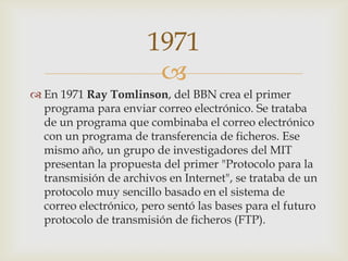 
 En 1971 Ray Tomlinson, del BBN crea el primer
programa para enviar correo electrónico. Se trataba
de un programa que combinaba el correo electrónico
con un programa de transferencia de ficheros. Ese
mismo año, un grupo de investigadores del MIT
presentan la propuesta del primer "Protocolo para la
transmisión de archivos en Internet", se trataba de un
protocolo muy sencillo basado en el sistema de
correo electrónico, pero sentó las bases para el futuro
protocolo de transmisión de ficheros (FTP).
1971
 