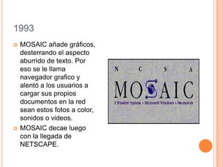 1993
 MOSAIC añade gráficos,
desterrando el aspecto
aburrido de texto. Por
eso se le llama
navegador grafico y
alentó a los usuarios a
cargar sus propios
documentos en la red
sean estos fotos a color,
sonidos o videos.
 MOSAIC decae luego
con la llegada de
NETSCAPE.
 