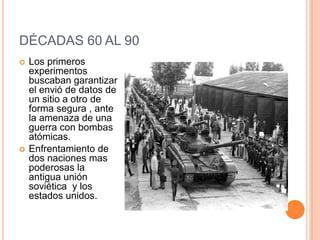 DÉCADAS 60 AL 90
 Los primeros
experimentos
buscaban garantizar
el envió de datos de
un sitio a otro de
forma segura , ante
la amenaza de una
guerra con bombas
atómicas.
 Enfrentamiento de
dos naciones mas
poderosas la
antigua unión
soviética y los
estados unidos.
 