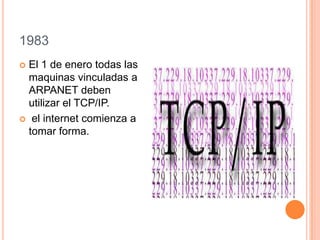 1983
 El 1 de enero todas las
maquinas vinculadas a
ARPANET deben
utilizar el TCP/IP.
 el internet comienza a
tomar forma.
 