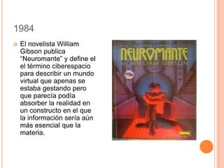 1984
 El novelista William
Gibson publica
“Neuromante” y define el
el término ciberespacio
para describir un mundo
virtual que apenas se
estaba gestando pero
que parecía podía
absorber la realidad en
un constructo en el que
la información sería aún
más esencial que la
materia.
 