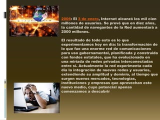 2006: El 3 de enero, Internet alcanzó los mil cien
millones de usuarios. Se prevé que en diez años,
la cantidad de navegantes de la Red aumentará a
2000 millones.
El resultado de todo esto es lo que
experimentamos hoy en día: la transformación de
lo que fue una enorme red de comunicaciones
para uso gubernamental, planificada y construida
con fondos estatales, que ha evolucionado en
una miríada de redes privadas interconectadas
entre sí. Actualmente la red experimenta cada
día la integración de nuevas redes y usuarios,
extendiendo su amplitud y dominio, al tiempo que
surgen nuevos mercados, tecnologías,
instituciones y empresas que aprovechan este
nuevo medio, cuyo potencial apenas
comenzamos a descubrir
 
