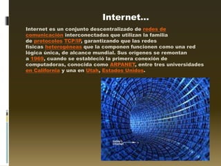 Internet…
Internet es un conjunto descentralizado de redes de
comunicación interconectadas que utilizan la familia
de protocolos TCP/IP, garantizando que las redes
físicas heterogéneas que la componen funcionen como una red
lógica única, de alcance mundial. Sus orígenes se remontan
a 1969, cuando se estableció la primera conexión de
computadoras, conocida como ARPANET, entre tres universidades
en California y una en Utah, Estados Unidos.
 