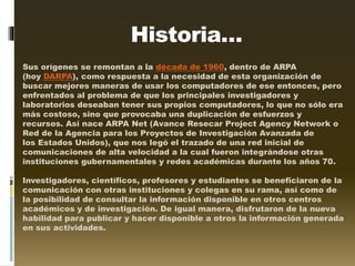 Historia…
Sus orígenes se remontan a la década de 1960, dentro de ARPA
(hoy DARPA), como respuesta a la necesidad de esta organización de
buscar mejores maneras de usar los computadores de ese entonces, pero
enfrentados al problema de que los principales investigadores y
laboratorios deseaban tener sus propios computadores, lo que no sólo era
más costoso, sino que provocaba una duplicación de esfuerzos y
recursos. Así nace ARPA Net (Avance Resecar Project Agency Network o
Red de la Agencia para los Proyectos de Investigación Avanzada de
los Estados Unidos), que nos legó el trazado de una red inicial de
comunicaciones de alta velocidad a la cual fueron integrándose otras
instituciones gubernamentales y redes académicas durante los años 70.
Investigadores, científicos, profesores y estudiantes se beneficiaron de la
comunicación con otras instituciones y colegas en su rama, así como de
la posibilidad de consultar la información disponible en otros centros
académicos y de investigación. De igual manera, disfrutaron de la nueva
habilidad para publicar y hacer disponible a otros la información generada
en sus actividades.
 