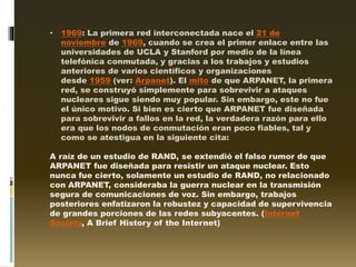 • 1969: La primera red interconectada nace el 21 de
noviembre de 1969, cuando se crea el primer enlace entre las
universidades de UCLA y Stanford por medio de la línea
telefónica conmutada, y gracias a los trabajos y estudios
anteriores de varios científicos y organizaciones
desde 1959 (ver: Arpanet). El mito de que ARPANET, la primera
red, se construyó simplemente para sobrevivir a ataques
nucleares sigue siendo muy popular. Sin embargo, este no fue
el único motivo. Si bien es cierto que ARPANET fue diseñada
para sobrevivir a fallos en la red, la verdadera razón para ello
era que los nodos de conmutación eran poco fiables, tal y
como se atestigua en la siguiente cita:
A raíz de un estudio de RAND, se extendió el falso rumor de que
ARPANET fue diseñada para resistir un ataque nuclear. Esto
nunca fue cierto, solamente un estudio de RAND, no relacionado
con ARPANET, consideraba la guerra nuclear en la transmisión
segura de comunicaciones de voz. Sin embargo, trabajos
posteriores enfatizaron la robustez y capacidad de supervivencia
de grandes porciones de las redes subyacentes. (Internet
Society, A Brief History of the Internet)
 