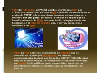 • 1983: El 1 de enero, ARPANET cambió el protocolo NCP por
TCP/IP. Ese mismo año, se creó el IAB con el fin de estandarizar el
protocolo TCP/IP y de proporcionar recursos de investigación a
Internet. Por otra parte, se centró la función de asignación de
identificadores en la IANA que, más tarde, delegó parte de sus
funciones en el Internet registry que, a su vez, proporciona
servicios a los DNS
• 1986: La NSF comenzó el desarrollo de NSFNET que se
convirtió en la principal Red en árbol de Internet,
complementada después con las redes NSINET y ESNET, todas
ellas en Estados Unidos. Paralelamente, otras redes troncales
en Europa, tanto públicas como comerciales, junto con las
americanas formaban el esqueleto básico ("backbone") de
Internet
 