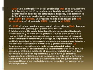 • 1989: Con la integración de los protocolos OSI en la arquitectura
de Internet, se inició la tendencia actual de permitir no sólo la
interconexión de redes de estructuras dispares, sino también la
de facilitar el uso de distintos protocolos de comunicaciones.
En el CERN de Ginebra, un grupo de físicos encabezado por Tim
Bernés-Lee creó el lenguaje HTML, basado en el SGML.
En 1990 el mismo equipo construyó el primer cliente Web, llamado
WorldWideWeb (WWW), y el primer servidor web.
A inicios de los 90, con la introducción de nuevas facilidades de
interconexión y herramientas gráficas simples para el uso de la
red, se inició el auge que actualmente le conocemos al Internet.
Este crecimiento masivo trajo consigo el surgimiento de un nuevo
perfil de usuarios, en su mayoría de personas comunes no ligadas a
los sectores académicos, científicos y gubernamentales.18
Esto ponía en cuestionamiento la subvención del gobierno
estadounidense al sostenimiento y la administración de la red, así
como la prohibición existente al uso comercial del Internet. Los
hechos se sucedieron rápidamente y para 1993 ya se había
levantado la prohibición al uso comercial del Internet y definido la
transición hacia un modelo de administración no gubernamental
que permitiese, a su vez, la integración de redes y proveedores de
acceso privados.
 
