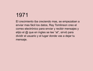 1971
El crecimiento iba creciendo mas, se empezaban a
enviar mas fácil los datos, Ray Tomlinson creo el
correo electrónico para enviar y recibir mensajes y
elijio el @ que en ingles se lee “at”, sirvió para
dividir el usuario y el lugar donde vas a dejar tu
mensaje.

 