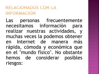 Las personas frecuentemente
necesitamos información para
realizar nuestras actividades, y
muchas veces la podemos obtener
en Internet de manera más
rápida, cómoda y económica que
en el "mundo físico". No obstante
hemos de considerar posibles
riesgos:
 