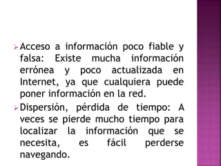 Acceso a información poco fiable y
falsa: Existe mucha información
errónea y poco actualizada en
Internet, ya que cualquiera puede
poner información en la red.
Dispersión, pérdida de tiempo: A
veces se pierde mucho tiempo para
localizar la información que se
necesita, es fácil perderse
navegando.
 