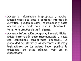  Acceso a información inapropiada y nociva.
Existen webs que pese a contener información
científica, pueden resultar inapropiadas y hasta
nocivas por el modo en el que se abordan los
temas o la crudeza de las imágenes.
 Acceso a información peligrosa, inmoral, ilícita.
Existe información poco recomendable y hasta
con contenidos considerados delictivos. La
globalidad de Internet y las diferentes culturas y
legislaciones de los países hacen posible la
existencia de estas páginas web en el
ciberespacio.
 