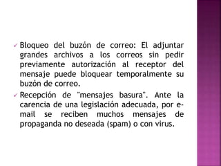 Bloqueo del buzón de correo: El adjuntar
grandes archivos a los correos sin pedir
previamente autorización al receptor del
mensaje puede bloquear temporalmente su
buzón de correo.
 Recepción de "mensajes basura". Ante la
carencia de una legislación adecuada, por e-
mail se reciben muchos mensajes de
propaganda no deseada (spam) o con virus.
 