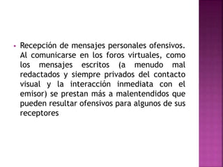  Recepción de mensajes personales ofensivos.
Al comunicarse en los foros virtuales, como
los mensajes escritos (a menudo mal
redactados y siempre privados del contacto
visual y la interacción inmediata con el
emisor) se prestan más a malentendidos que
pueden resultar ofensivos para algunos de sus
receptores
 