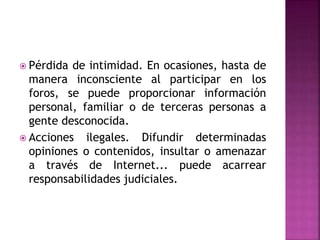  Pérdida de intimidad. En ocasiones, hasta de
manera inconsciente al participar en los
foros, se puede proporcionar información
personal, familiar o de terceras personas a
gente desconocida.
 Acciones ilegales. Difundir determinadas
opiniones o contenidos, insultar o amenazar
a través de Internet... puede acarrear
responsabilidades judiciales.
 