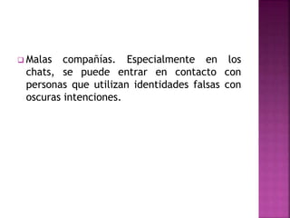  Malas compañías. Especialmente en los
chats, se puede entrar en contacto con
personas que utilizan identidades falsas con
oscuras intenciones.
 