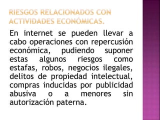 En internet se pueden llevar a
cabo operaciones con repercusión
económica, pudiendo suponer
estas algunos riesgos como
estafas, robos, negocios ilegales,
delitos de propiedad intelectual,
compras inducidas por publicidad
abusiva o a menores sin
autorización paterna.
 