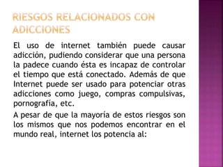 El uso de internet también puede causar
adicción, pudiendo considerar que una persona
la padece cuando ésta es incapaz de controlar
el tiempo que está conectado. Además de que
Internet puede ser usado para potenciar otras
adicciones como juego, compras compulsivas,
pornografía, etc.
A pesar de que la mayoría de estos riesgos son
los mismos que nos podemos encontrar en el
mundo real, internet los potencia al:
 