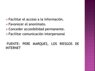  Facilitar el acceso a la información.
 Favorecer el anonimato.
 Conceder accesibilidad permanente.
 Facilitar comunicación interpersonal
FUENTE: PERE MARQUES, LOS RIESGOS DE
INTERNET
 