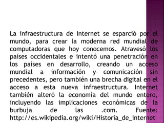 La infraestructura de Internet se esparció por el
mundo, para crear la moderna red mundial de
computadoras que hoy conocemos. Atravesó los
países occidentales e intentó una penetración en
los países en desarrollo, creando un acceso
mundial a información y comunicación sin
precedentes, pero también una brecha digital en el
acceso a esta nueva infraestructura. Internet
también alteró la economía del mundo entero,
incluyendo las implicaciones económicas de la
burbuja de las .com. Fuente:
http://es.wikipedia.org/wiki/Historia_de_Internet
 