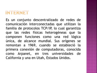 Es un conjunto descentralizado de redes de
comunicación interconectadas que utilizan la
familia de protocolos TCP/IP, lo cual garantiza
que las redes físicas heterogéneas que la
componen funciones como una red lógica
única, de alcance mundial. Sus orígenes se
remontan a 1969, cuando se estableció la
primera conexión de computadoras, conocida
como Arpanet, en tres universidades de
California y una en Utah, Estados Unidos.
 