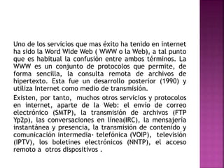 Uno de los servicios que mas éxito ha tenido en internet
ha sido la Word Wide Web ( WWW o la Web), a tal punto
que es habitual la confusión entre ambos términos. La
WWW es un conjunto de protocolos que permite, de
forma sencilla, la consulta remota de archivos de
hipertexto. Esta fue un desarrollo posterior (1990) y
utiliza Internet como medio de transmisión.
Existen, por tanto, muchos otros servicios y protocolos
en internet, aparte de la Web: el envío de correo
electrónico (SMTP), la transmisión de archivos (FTP
Yp2p), las conversaciones en línea(IRC), la mensajería
instantánea y presencia, la transmisión de contenido y
comunicación intermedia- telefónica (VOIP), televisión
(IPTV), los boletines electrónicos (NNTP), el acceso
remoto a otros dispositivos .
 