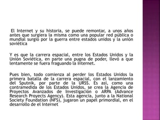 El Internet y su historia, se puede remontar, a unos años
antes que surgiera la misma como una popular red pública o
mundial surgio por la guerra entre estados unidos y la unión
soviética
Y es que la carrera espacial, entre los Estados Unidos y la
Unión Soviética, en parte una pugna de poder, llevó a que
lentamente se fuera fraguando la Internet.
Pues bien, todo comienza al perder los Estados Unidos la
primera batalla de la carrera espacial, con el lanzamiento
del Sputnik, por parte de la URSS. Es así, como una
contramedida de los Estados Unidos, se crea la Agencia de
Proyectos Avanzados de Investigación o ARPA (Advance
Research Proyects Agency). Esta agencia, junto a la National
Society Foundation (NFS), jugaron un papel primordial, en el
desarrollo de el Internet
 