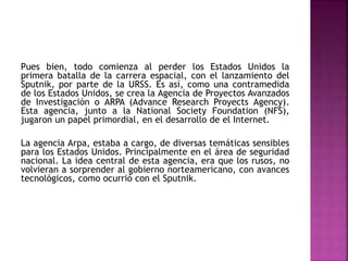 Pues bien, todo comienza al perder los Estados Unidos la
primera batalla de la carrera espacial, con el lanzamiento del
Sputnik, por parte de la URSS. Es así, como una contramedida
de los Estados Unidos, se crea la Agencia de Proyectos Avanzados
de Investigación o ARPA (Advance Research Proyects Agency).
Esta agencia, junto a la National Society Foundation (NFS),
jugaron un papel primordial, en el desarrollo de el Internet.
La agencia Arpa, estaba a cargo, de diversas temáticas sensibles
para los Estados Unidos. Principalmente en el área de seguridad
nacional. La idea central de esta agencia, era que los rusos, no
volvieran a sorprender al gobierno norteamericano, con avances
tecnológicos, como ocurrió con el Sputnik.
 