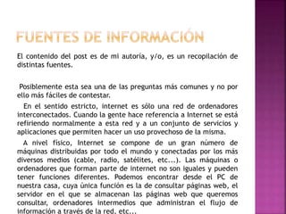 El contenido del post es de mi autoría, y/o, es un recopilación de
distintas fuentes.
Posiblemente esta sea una de las preguntas más comunes y no por
ello más fáciles de contestar.
En el sentido estricto, internet es sólo una red de ordenadores
interconectados. Cuando la gente hace referencia a Internet se está
refiriendo normalmente a esta red y a un conjunto de servicios y
aplicaciones que permiten hacer un uso provechoso de la misma.
A nivel físico, Internet se compone de un gran número de
máquinas distribuidas por todo el mundo y conectadas por los más
diversos medios (cable, radio, satélites, etc...). Las máquinas o
ordenadores que forman parte de internet no son iguales y pueden
tener funciones diferentes. Podemos encontrar desde el PC de
nuestra casa, cuya única función es la de consultar páginas web, el
servidor en el que se almacenan las páginas web que queremos
consultar, ordenadores intermedios que administran el flujo de
información a través de la red, etc...
 
