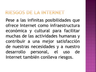 Pese a las infinitas posibilidades que
ofrece Internet como infraestructura
económica y cultural para facilitar
muchas de las actividades humanas y
contribuir a una mejor satisfacción
de nuestras necesidades y a nuestro
desarrollo personal, el uso de
Internet también conlleva riesgos.
 