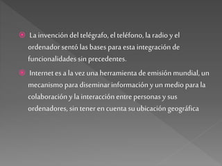  La invencióndel telégrafo, elteléfono, la radio y el
ordenador sentó las bases para estaintegración de
funcionalidades sin precedentes.
 Internetes a la vez una herramientade emisión mundial,un
mecanismopara diseminar información yun mediopara la
colaboración y la interacciónentre personas y sus
ordenadores, sin tenerencuenta su ubicación geográfica
 