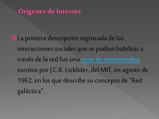 La primera descripciónregistrada de las
interacciones sociales que se podíanhabilitar a
través de la red fue unaserie dememorandos
escritos porJ.C.R. Licklider,delMIT, en agosto de
1962, en los quedescribesu conceptode “Red
galáctica”.
 